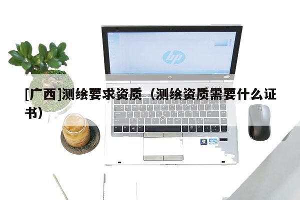 [广西]测绘要求资质（测绘资质需要什么证书）