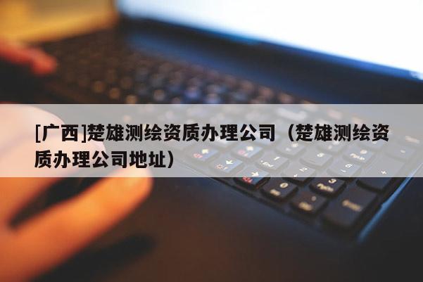 [广西]楚雄测绘资质办理公司（楚雄测绘资质办理公司地址）