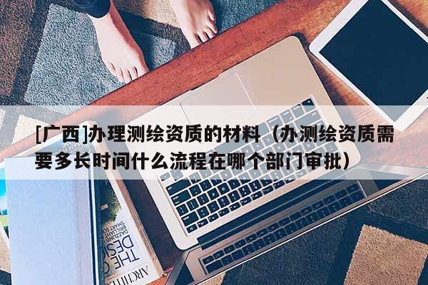 [广西]办理测绘资质的材料（办测绘资质需要多长时间什么流程在哪个部门审批）