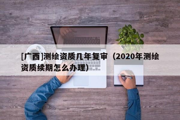 [广西]测绘资质几年复审（2020年测绘资质续期怎么办理）