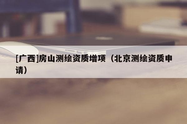 [广西]房山测绘资质增项（北京测绘资质申请）