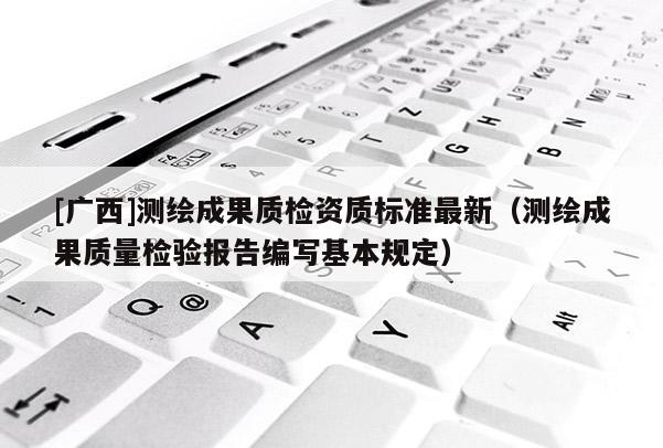 [广西]测绘成果质检资质标准最新（测绘成果质量检验报告编写基本规定）