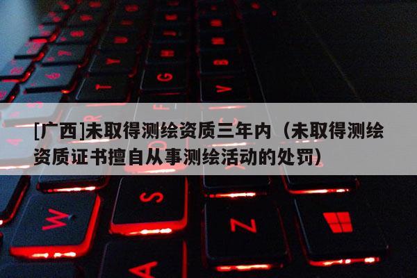 [广西]未取得测绘资质三年内（未取得测绘资质证书擅自从事测绘活动的处罚）