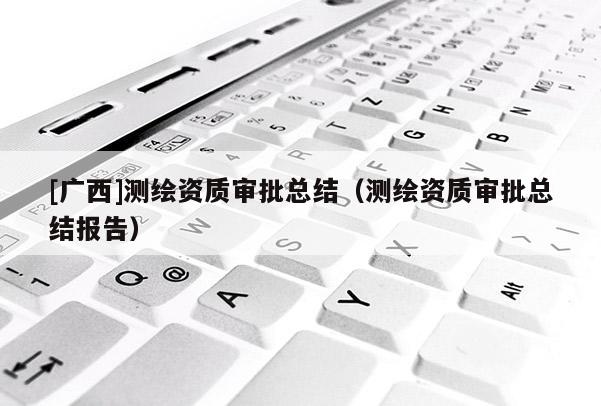 [广西]测绘资质审批总结（测绘资质审批总结报告）