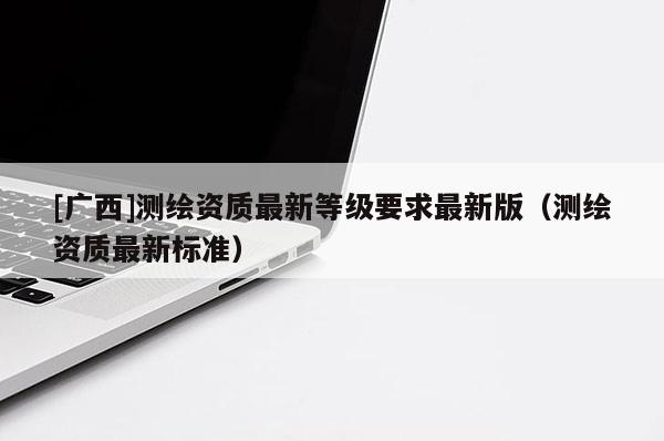 [广西]测绘资质最新等级要求最新版（测绘资质最新标准）