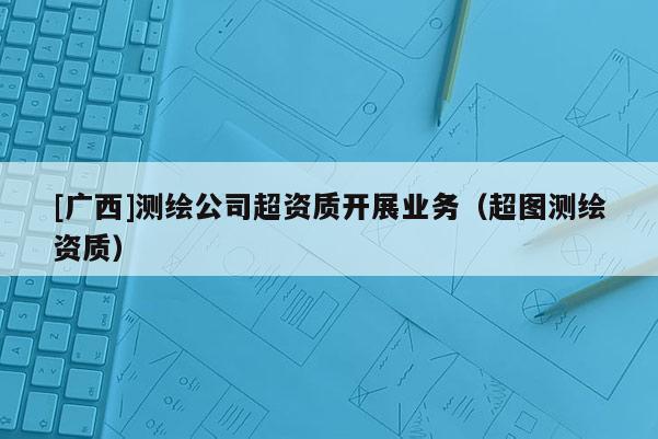 [广西]测绘公司超资质开展业务（超图测绘资质）