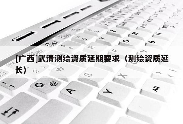 [广西]武清测绘资质延期要求（测绘资质延长）