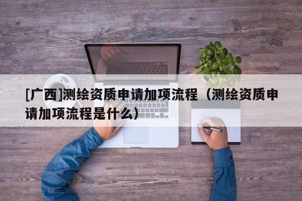 [广西]测绘资质申请加项流程（测绘资质申请加项流程是什么）