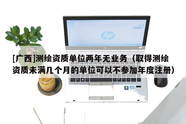 [广西]测绘资质单位两年无业务（取得测绘资质未满几个月的单位可以不参加年度注册）