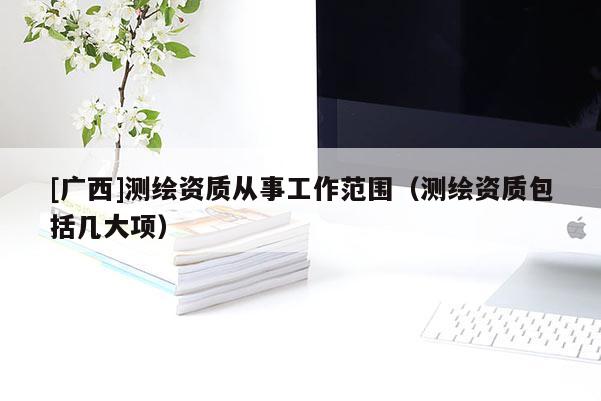 [广西]测绘资质从事工作范围（测绘资质包括几大项）