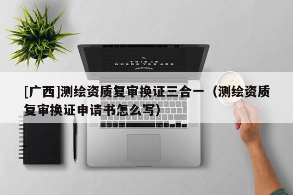 [广西]测绘资质复审换证三合一（测绘资质复审换证申请书怎么写）
