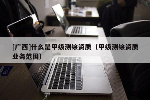 [广西]什么是甲级测绘资质（甲级测绘资质业务范围）