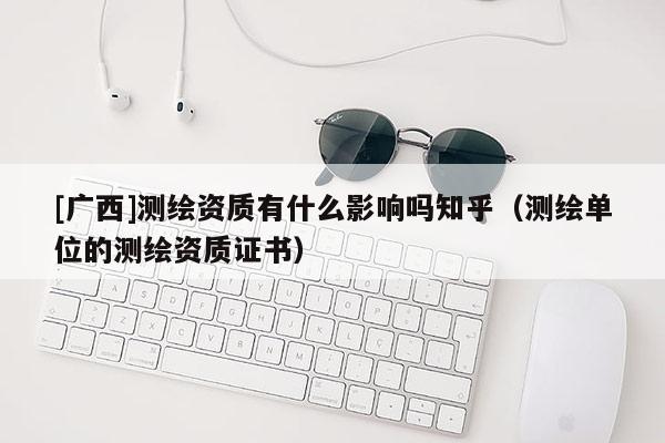 [广西]测绘资质有什么影响吗知乎（测绘单位的测绘资质证书）