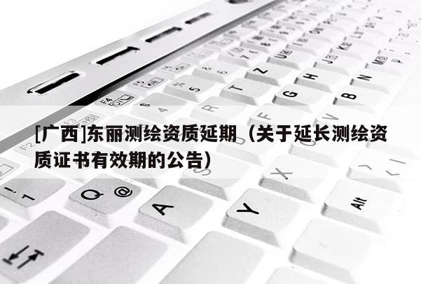 [广西]东丽测绘资质延期（关于延长测绘资质证书有效期的公告）