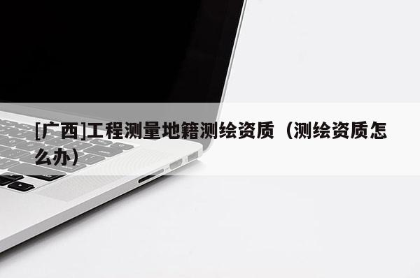 [广西]工程测量地籍测绘资质（测绘资质怎么办）