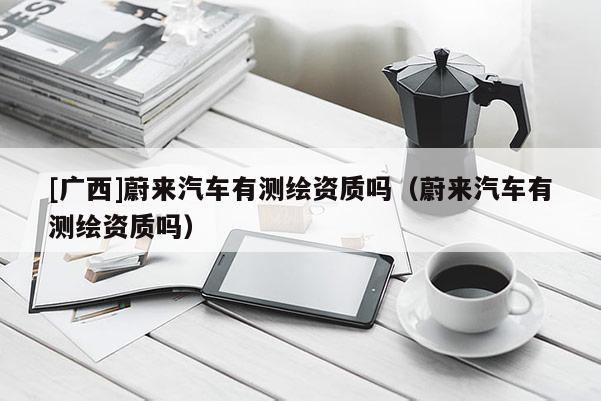 [广西]蔚来汽车有测绘资质吗（蔚来汽车有测绘资质吗）