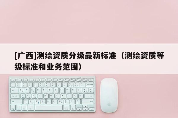 [广西]测绘资质分级最新标准（测绘资质等级标准和业务范围）