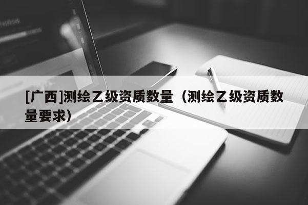[广西]测绘乙级资质数量（测绘乙级资质数量要求）