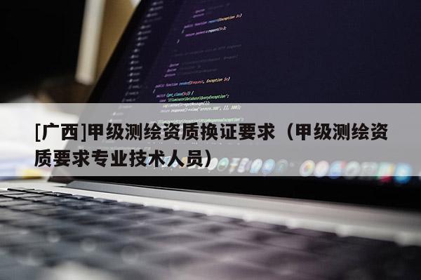 [广西]甲级测绘资质换证要求（甲级测绘资质要求专业技术人员）