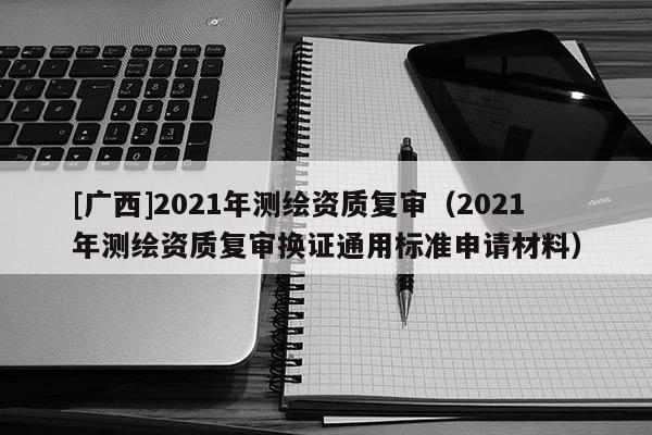 [广西]2021年测绘资质复审（2021年测绘资质复审换证通用标准申请材料）