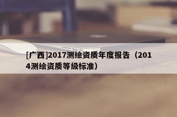 [广西]2017测绘资质年度报告（2014测绘资质等级标准）