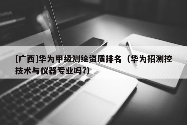 [广西]华为甲级测绘资质排名（华为招测控技术与仪器专业吗?）