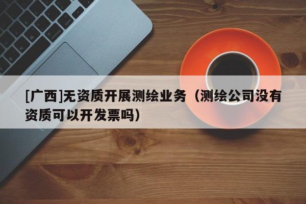 [广西]无资质开展测绘业务（测绘公司没有资质可以开发票吗）