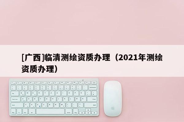 [广西]临清测绘资质办理（2021年测绘资质办理）