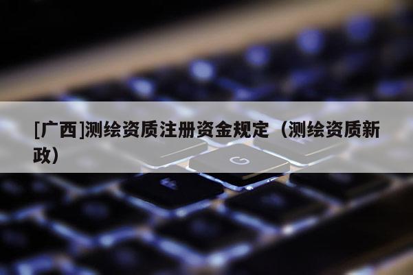 [广西]测绘资质注册资金规定（测绘资质新政）