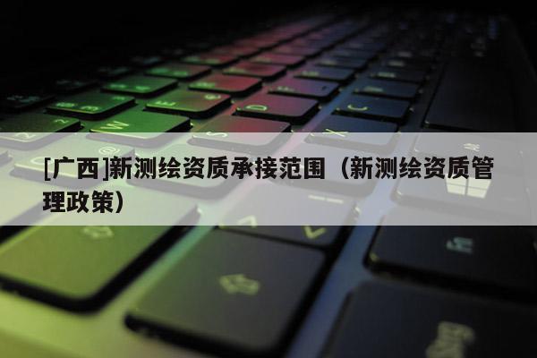 [广西]新测绘资质承接范围（新测绘资质管理政策）