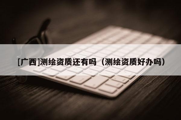 [广西]测绘资质还有吗（测绘资质好办吗）