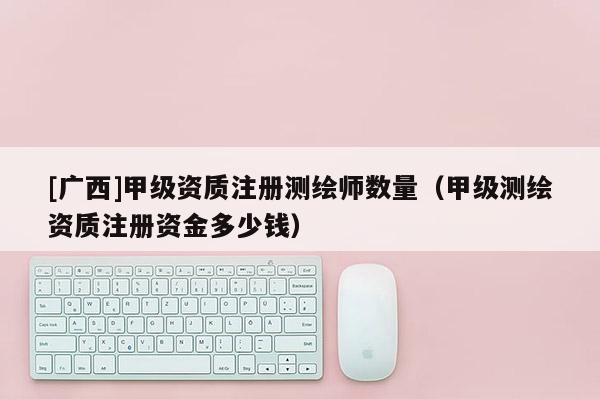 [广西]甲级资质注册测绘师数量（甲级测绘资质注册资金多少钱）