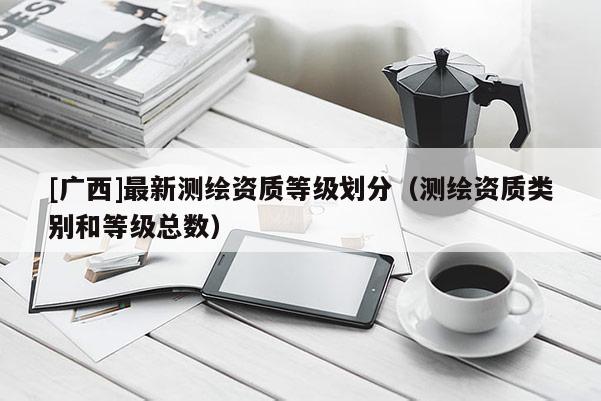 [广西]最新测绘资质等级划分（测绘资质类别和等级总数）