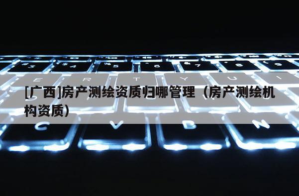 [广西]房产测绘资质归哪管理（房产测绘机构资质）