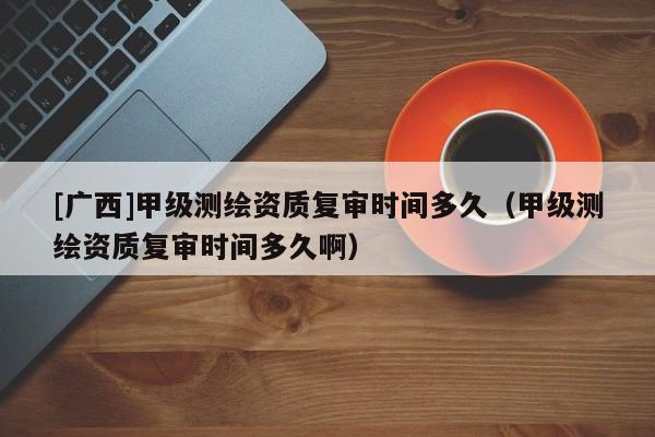 [广西]甲级测绘资质复审时间多久（甲级测绘资质复审时间多久啊）