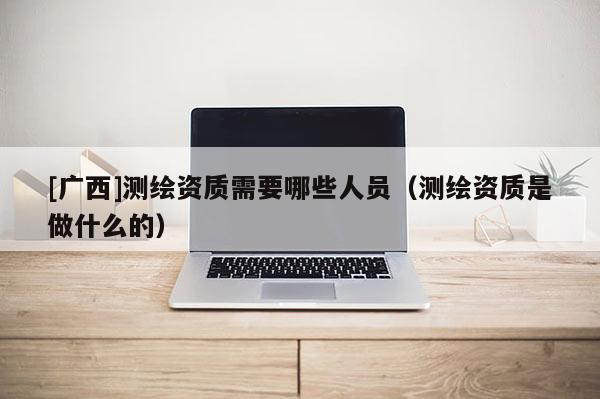 [广西]测绘资质需要哪些人员（测绘资质是做什么的）