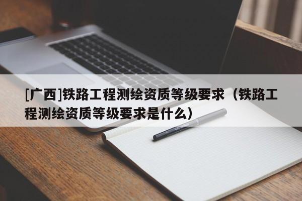 [广西]铁路工程测绘资质等级要求（铁路工程测绘资质等级要求是什么）