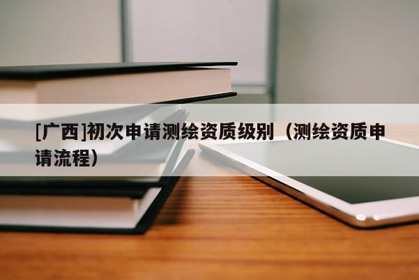 [广西]初次申请测绘资质级别（测绘资质申请流程）