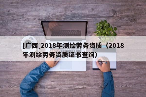 [广西]2018年测绘劳务资质（2018年测绘劳务资质证书查询）
