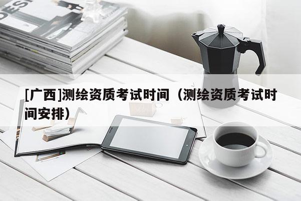 [广西]测绘资质考试时间（测绘资质考试时间安排）