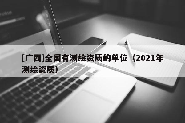 [广西]全国有测绘资质的单位（2021年测绘资质）
