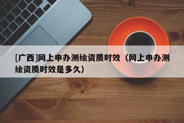 [广西]网上申办测绘资质时效（网上申办测绘资质时效是多久）