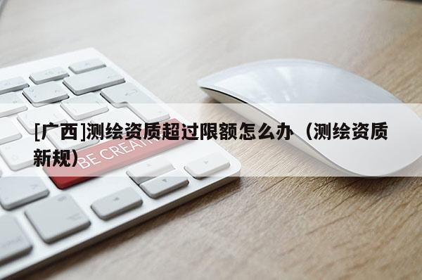 [广西]测绘资质超过限额怎么办（测绘资质新规）