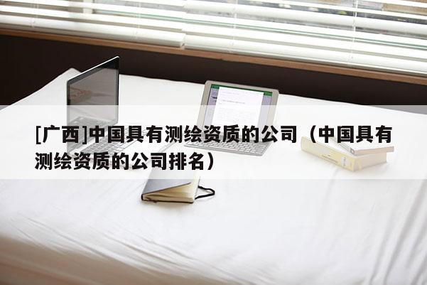 [广西]中国具有测绘资质的公司（中国具有测绘资质的公司排名）
