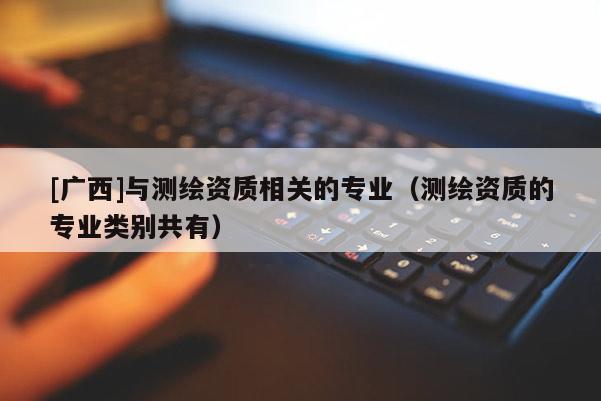 [广西]与测绘资质相关的专业（测绘资质的专业类别共有）