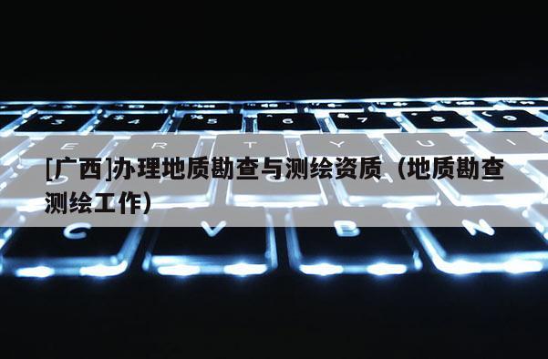 [广西]办理地质勘查与测绘资质（地质勘查测绘工作）