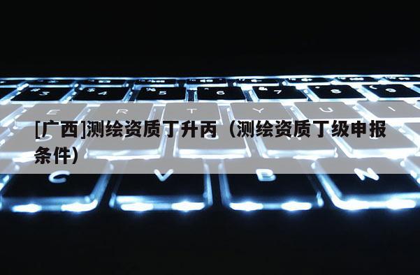 [广西]测绘资质丁升丙（测绘资质丁级申报条件）