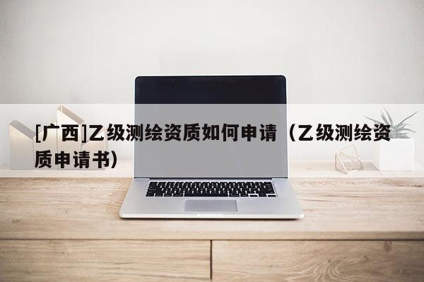 [广西]乙级测绘资质如何申请（乙级测绘资质申请书）