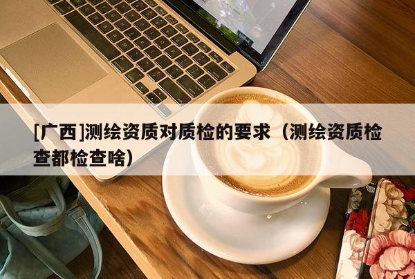 [广西]测绘资质对质检的要求（测绘资质检查都检查啥）