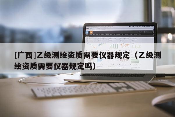 [广西]乙级测绘资质需要仪器规定（乙级测绘资质需要仪器规定吗）